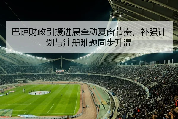 巴萨财政引援进展牵动夏窗节奏，补强计划与注册难题同步升温