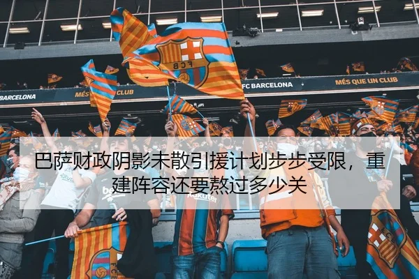 巴萨财政阴影未散引援计划步步受限，重建阵容还要熬过多少关