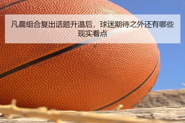 凡晨组合复出话题升温后，球迷期待之外还有哪些现实看点